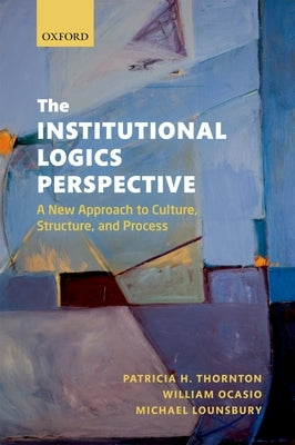The Institutional Logics Perspective: A New Approach to Culture, Structure and Process by Thornton, Patricia H.