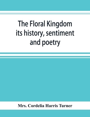 The floral kingdom: its history, sentiment and poetry: A dictionary of more than three hundred plants, with the genera and families to whi by Cordelia Harris Turner, Mrs