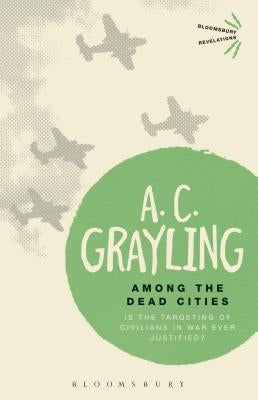 Among the Dead Cities: Is the Targeting of Civilians in War Ever Justified? by Grayling, A. C.