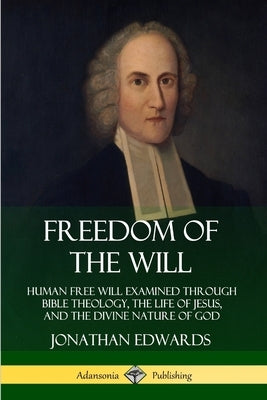Freedom of the Will: Human Free Will Examined Through Bible Theology, the Life of Jesus, and the Divine Nature of God by Edwards, Jonathan