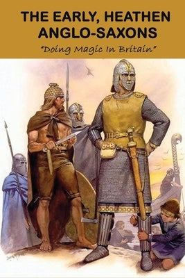 The Early, Heathen Anglo-Saxons: Doing Magic In Britain: The Anglo Saxons Settle by Shirai, Alden