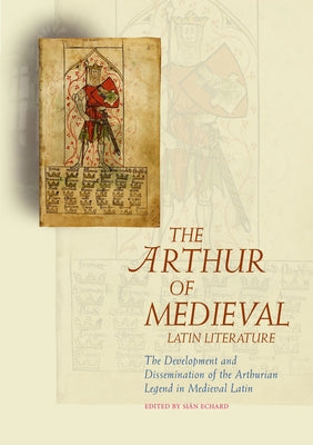 The Arthur of Medieval Latin Literature: The Development and Dissemination of the Arthurian Legend in Medieval Latin by Echard, Sian