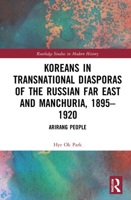 Koreans in Transnational Diasporas of the Russian Far East and Manchuria, 1895-1920: Arirang People by Park, Hye Ok