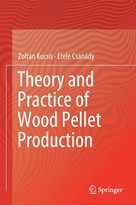 Theory and Practice of Wood Pellet Production by Kocsis, Zoltán