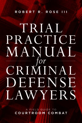 Trial Practice Manual for Criminal Defense Lawyers: A Field Guide to Courtroom Combat by Rose III, Robert R.