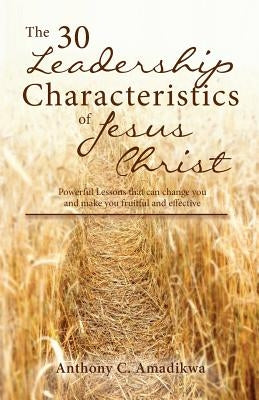The 30 Leadership Characteristics of Jesus Christ: Powerful lessons that can change you and make you fruitful and effective by Amadikwa, Anthony C.