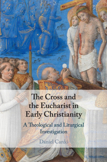 The Cross and the Eucharist in Early Christianity: A Theological and Liturgical Investigation by Cardó, Daniel
