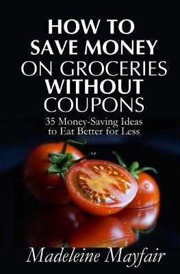 How to Save Money on Groceries Without Coupons: 35 Money-Saving Ideas to Eat Better for Less by Mayfair, Madeleine