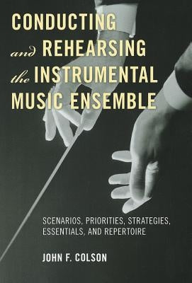 Conducting and Rehearsing the Instrumental Music Ensemble: Scenarios, Priorities, Strategies, Essentials, and Repertoire by Colson, John F.