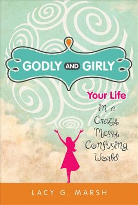 Godly and Girly: Your Life in a Crazy, Messy, Confusing World by Marsh, Lacy G.