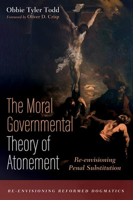 The Moral Governmental Theory of Atonement: Re-envisioning Penal Substitution by Todd, Obbie Tyler