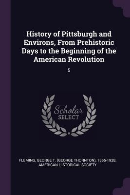 History of Pittsburgh and Environs, From Prehistoric Days to the Beginning of the American Revolution: 5 by Fleming, George T. 1855-1928