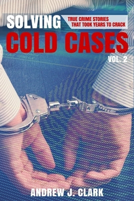 Solving Cold Cases Vol. 2: True Crime Stories That Took Years to Crack by Clark, Andrew J.