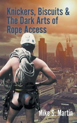 Knickers, Biscuits & The Dark Arts of Rope Access by Martin, Mike S.