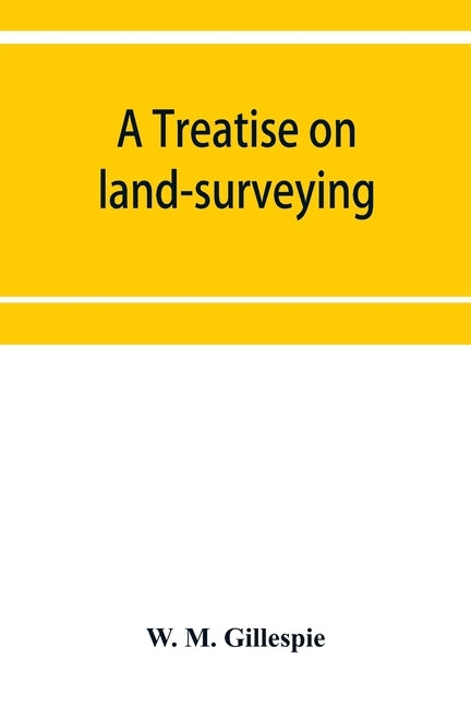 A treatise on land-surveying: comprising the theory developed from five elementary principles; and the practice with the chain alone, the compass, t by M. Gillespie, W.