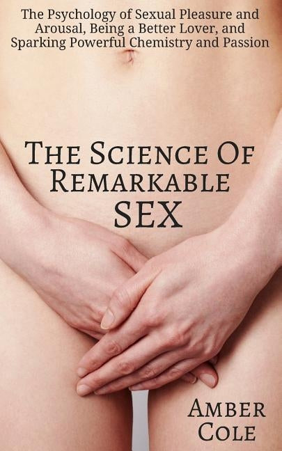 The Science of Remarkable Sex: The Psychology of Sexual Pleasure and Arousal, Being a Better Lover, and Sparking Powerful Chemistry and Passion by Cole, Amber