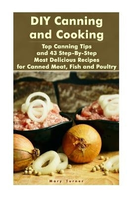 DIY Canning and Cooking: Top Canning Tips and 43 Step-By-Step Most Delicious Recipes for Canned Meat, Fish and Poultry: (Home Canning, Canned F by Turner, Mary
