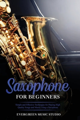 Saxophone for Beginners: Simple and Effective Techniques for Playing High Quality Songs and Music Using a Saxophone by Music Studio, Evergreen