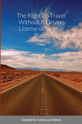 The Right To Travel Without A Drivers License or License Plates: I Won by Kelly, Calvin Louis, Sr.