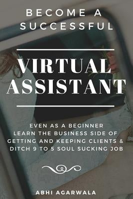 Become a Successful Virtual Assistant (Va): Even as a Beginner: Learn the Business Side of Getting and Keeping Clients & Ditch Your Soul Sucking Job by Agarwala, Abhi