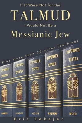 If It Were Not For The Talmud, I Would Not Be a Messianic Jew: Plus more than 50 other teachings by Tokajer, Eric