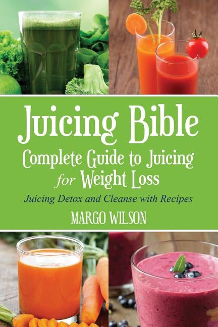 Juicing Bible: Complete Guide to Juicing for Weight Loss: Juicing Detox and Cleanse With Recipes by Wilson, Margo