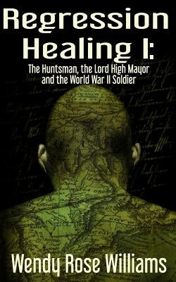 Regression Healing I: : The Huntsman, the Lord High Mayor and the World War II Soldier by Williams, Wendy Rose