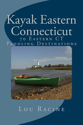 Kayak Eastern Connecticut: 70 Eastern CT Paddling Destinations by Racine, Lou