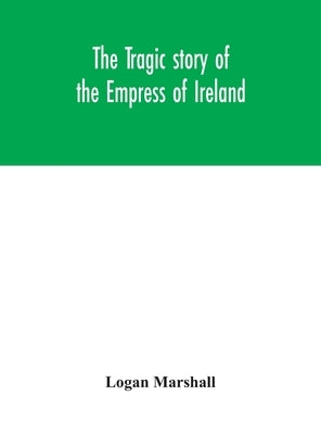 The tragic story of the Empress of Ireland; an authentic account of the most horrible disaster in Canadian history, constructed from the real facts ob by Marshall, Logan