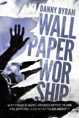 Wallpaper Worship: Why Church Music Sounds Better, Fewer Are Singing, and What to Do about It by Byram, Danny