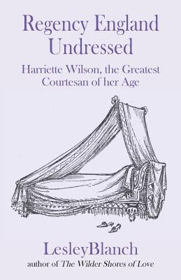 Regency England Undressed: Harriette Wilson, the Greatest Courtesan of her Age by Blanch, Lesley