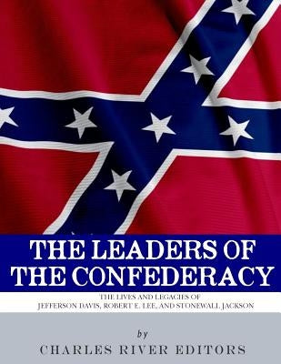 The Leaders of the Confederacy: The Lives and Legacies of Jefferson Davis, Robert E. Lee, and Stonewall Jackson by Charles River Editors