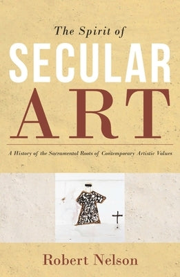 The Spirit of Secular Art: A History of the Sacramental Roots of Contemporary Artistic Values by Nelson, Robert