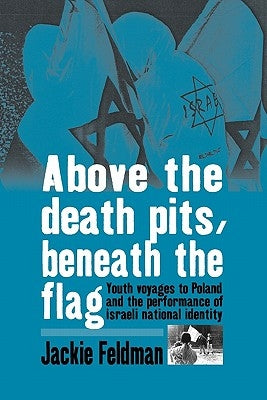 Above the Death Pits, Beneath the Flag: Youth Voyages to Poland and the Performance of Israeli National Identity by Feldman, Jackie