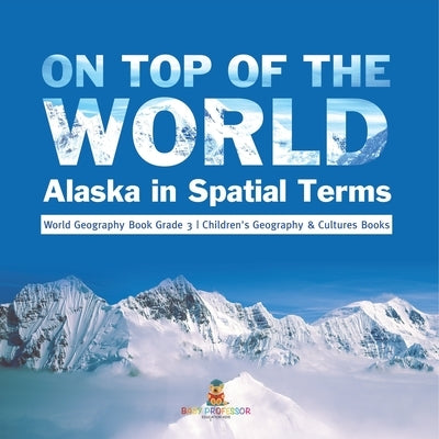 On Top of the World: Alaska in Spatial Terms World Geography Book Grade 3 Children's Geography & Cultures Books by Baby Professor