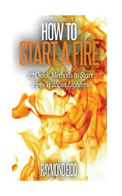 How To Start A Fire: 27 Quick Methods To Start Fires Without Lighters by Eido, Raymond