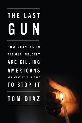 The Last Gun: How Changes in the Gun Industry Are Killing Americans and What It Will Take to Stop It by Diaz, Tom