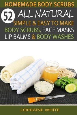 Homemade Body Scrubs: 52 All Natural, Simple & Easy To Make Body Scrubs, Face Masks, Lip Balms & Body Washes Book: Amazing DIY Organic & Hea by White, Lorraine