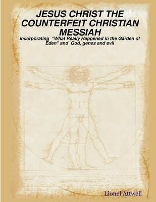 JESUS CHRIST THE COUNTERFEIT CHRISTIAN MESSIAH - incorporating What Really Happened in the Garden of Eden and God, genes and evil by Attwell, Lionel