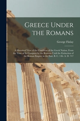 Greece Under the Romans; a Historical View of the Condition of the Greek Nation, From the Time of Its Conquest by the Romans Until the Extinction of t by Finlay, George 1799-1875