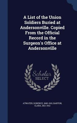 A List of the Union Soldiers Buried at Andersonville. Copied From the Official Record in the Surgeon's Office at Andersonville by Atwater, Dorence