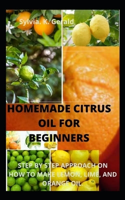Homemade Citrus Oil for Beginners: Step by Step Approach on How to Make Lemon, Lime, and Orange Oil. by Gerald, Sylvia K.
