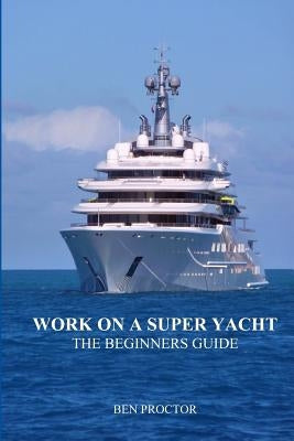 Work on a Super Yacht: The Beginners Guide by Proctor, Ben