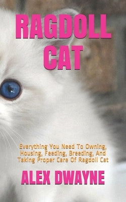 Ragdoll Cat: Everything You Need To Owning, Housing, Feeding, Breeding, And Taking Proper Care Of Ragdoll Cat by Dwayne, Alex