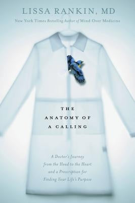 The Anatomy of a Calling: A Doctor's Journey from the Head to the Heart and a Prescription for Finding Your Life's Purpose by Rankin, Lissa