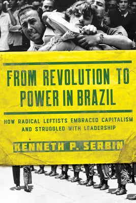 From Revolution to Power in Brazil: How Radical Leftists Embraced Capitalism and Struggled with Leadership by Serbin, Kenneth P.