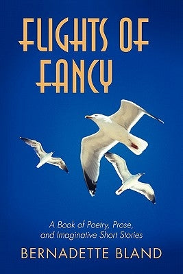 Flights of Fancy: A Book of Poetry, Prose, and Imaginative Short Stories by Bland, Bernadette