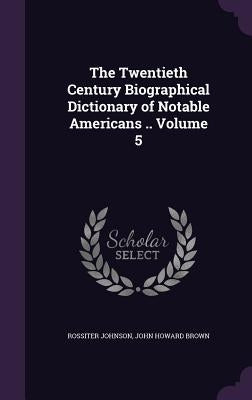 The Twentieth Century Biographical Dictionary of Notable Americans .. Volume 5 by Johnson, Rossiter