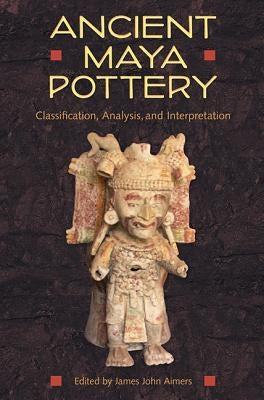 Ancient Maya Pottery: Classification, Analysis, and Interpretation by Aimers, James John