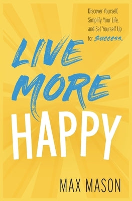 Live More Happy: Discover Yourself, Simplify Your Life And Set Yourself Up For Success by Mason, Max